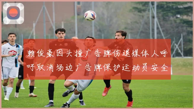 赖俊豪因头撞广告牌伤退媒体人呼吁取消场边广告牌保护运动员安全