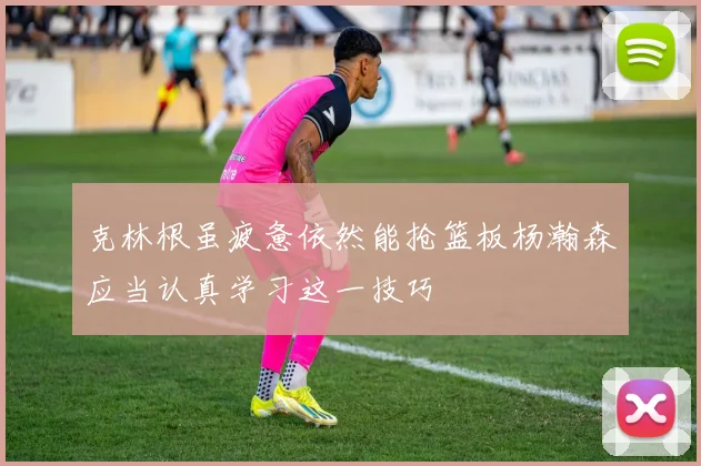 克林根虽疲惫依然能抢篮板杨瀚森应当认真学习这一技巧