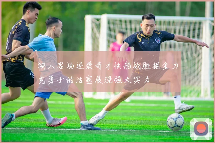 湖人客场逆袭奇才快船战胜掘金力克勇士的活塞展现强大实力