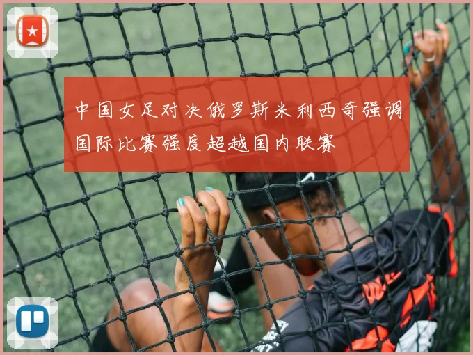 中国女足对决俄罗斯米利西奇强调国际比赛强度超越国内联赛