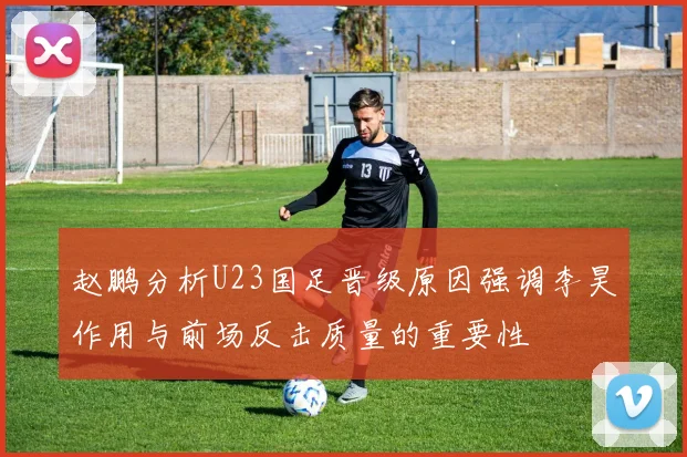 赵鹏分析U23国足晋级原因强调李昊作用与前场反击质量的重要性